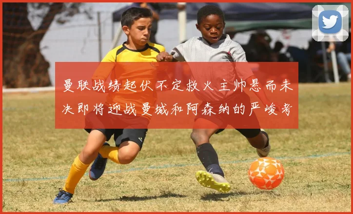 曼联战绩起伏不定救火主帅悬而未决即将迎战曼城和阿森纳的严峻考验
