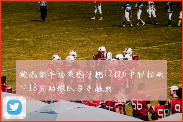 鲍威尔半场表现惊艳12投6中轻松砍下18分助球队争夺胜利