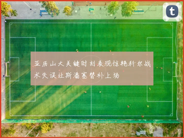 亚历山大关键时刻表现惊艳科尔战术失误让斯潘塞替补上场