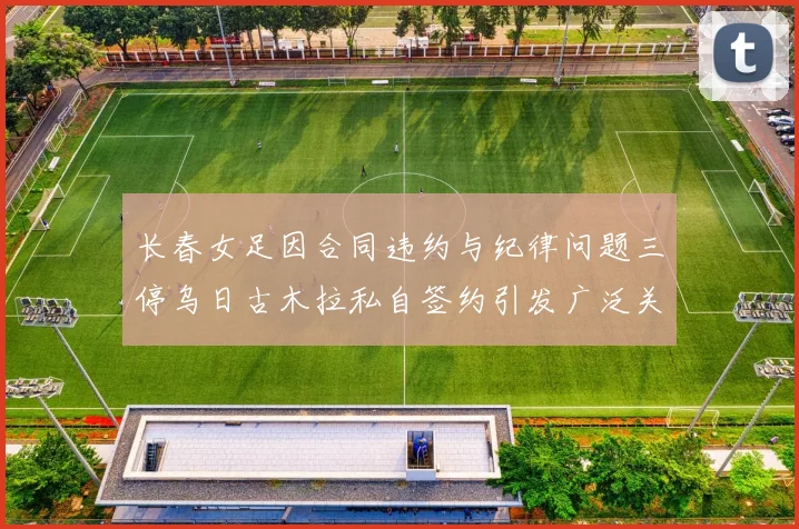 长春女足因合同违约与纪律问题三停乌日古木拉私自签约引发广泛关注