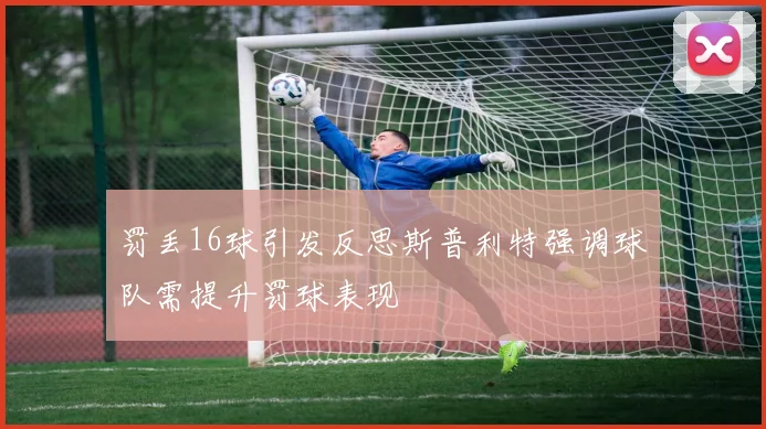 罚丢16球引发反思斯普利特强调球队需提升罚球表现