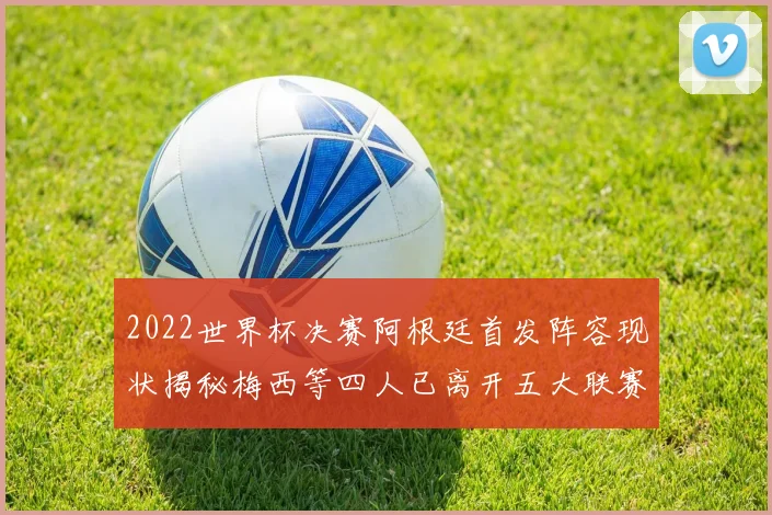 2022世界杯决赛阿根廷首发阵容现状揭秘梅西等四人已离开五大联赛