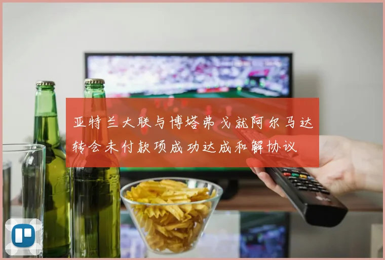 亚特兰大联与博塔弗戈就阿尔马达转会未付款项成功达成和解协议