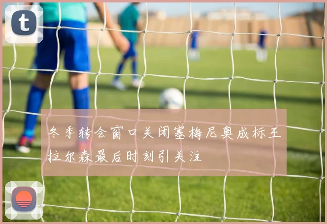 冬季转会窗口关闭塞梅尼奥成标王拉尔森最后时刻引关注