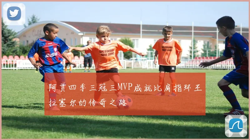 阿贾四季三冠三MVP成就比肩指环王拉塞尔的传奇之路