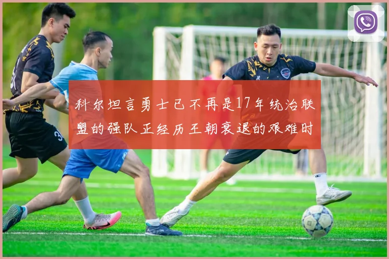 科尔坦言勇士已不再是17年统治联盟的强队正经历王朝衰退的艰难时刻