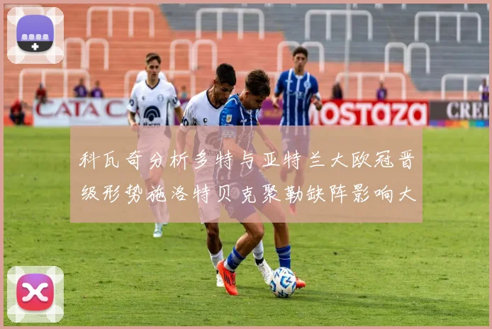 科瓦奇分析多特与亚特兰大欧冠晋级形势施洛特贝克聚勒缺阵影响大