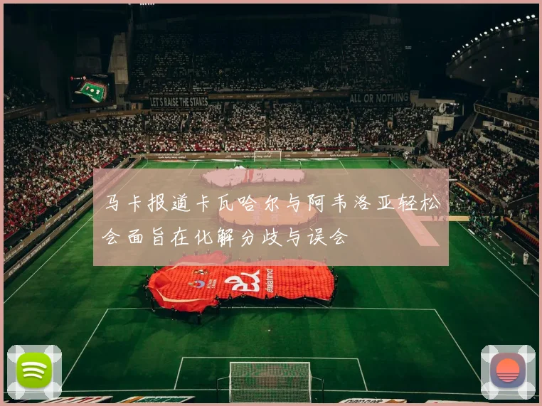 马卡报道卡瓦哈尔与阿韦洛亚轻松会面旨在化解分歧与误会
