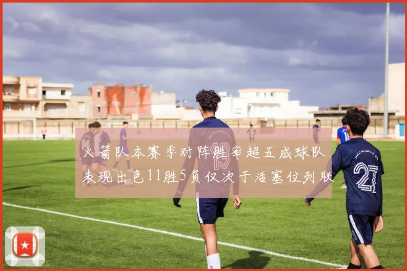 火箭队本赛季对阵胜率超五成球队表现出色11胜5负仅次于活塞位列联盟第二