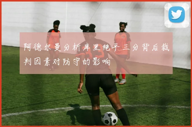阿德尔曼分析库里绝平三分背后裁判因素对防守的影响