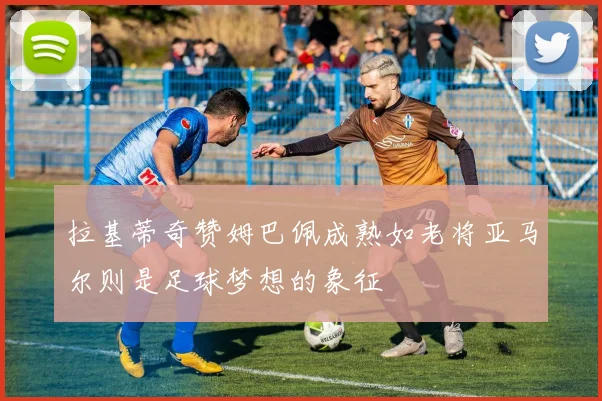 拉基蒂奇赞姆巴佩成熟如老将亚马尔则是足球梦想的象征