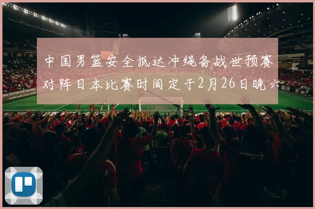 中国男篮安全抵达冲绳备战世预赛对阵日本比赛时间定于2月26日晚六点五分