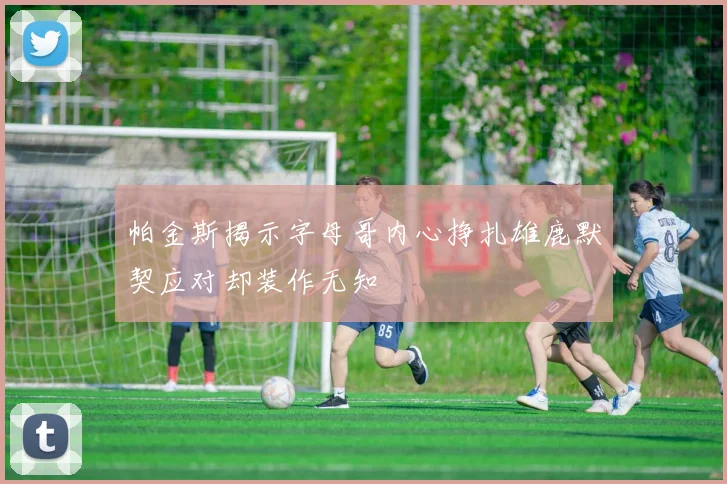 帕金斯揭示字母哥内心挣扎雄鹿默契应对却装作无知