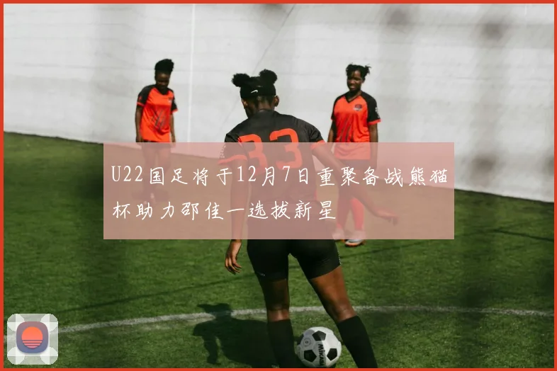 U22国足将于12月7日重聚备战熊猫杯助力邵佳一选拔新星
