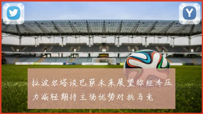 拉波尔塔谈巴萨未来展望称经济压力减轻期待主场优势对抗马竞