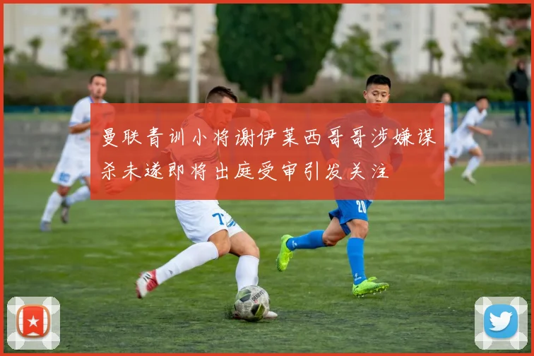 曼联青训小将谢伊莱西哥哥涉嫌谋杀未遂即将出庭受审引发关注