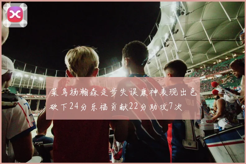 菜鸟杨瀚森走步失误康神表现出色砍下24分乐福贡献22分助攻7次