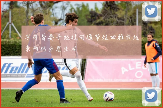 字母哥妻子经过沟通带娃回雅典结束两地分居生活