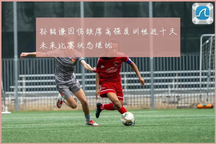 孙铭谦因伤缺席高强度训练近十天未来比赛状态堪忧