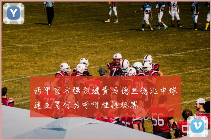 西甲官方强烈谴责马德里德比中球迷互骂行为呼吁理性观赛