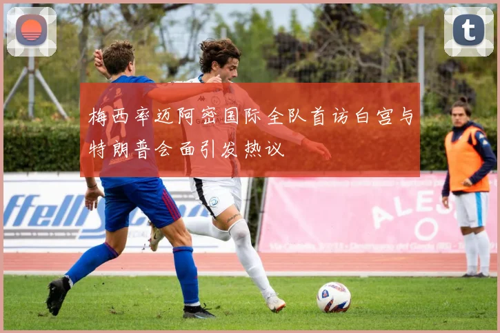 梅西率迈阿密国际全队首访白宫与特朗普会面引发热议